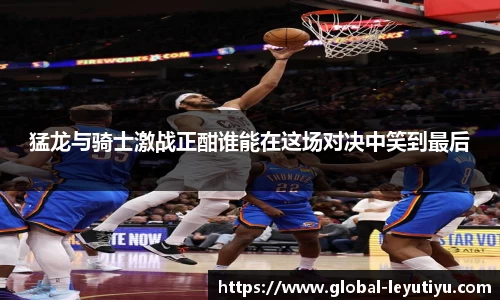 猛龙与骑士激战正酣谁能在这场对决中笑到最后